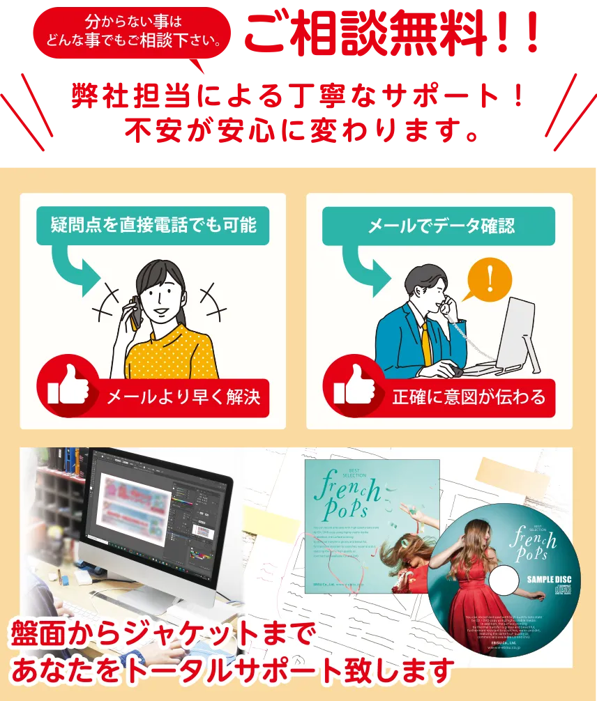 分からない事は、どんなことでもご相談ください。専門のデザイナー担当による丁寧なサポート! 不安が安心に変わります。聞きたいときにすぐ聞ける、デザイナーによる直接電話受付。直接イメージが伝わる、デザイナーとのメールでデータ確認。盤面からジャケットまで、あなたをトータルサポート致します。