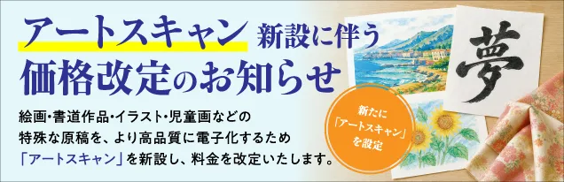 アートスキャン新設に伴う価格改定のお知らせ 絵画・書道作品・イラスト・児童画などの特殊な原稿を、より高品質に電子化するため「アートスキャン」を新設し、料金を改定いたします。