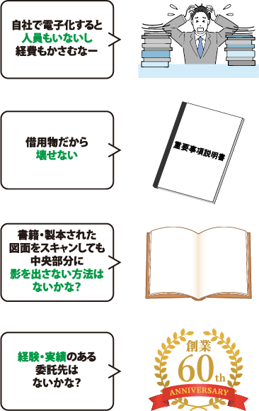 「自社で電子化すると人員もいないし経費もかさむなー」「借用物だから壊せない」「書籍・製本された図面をスキャンしても中央部分に影を出さない方法はないかな？」「経験・実績のある委託先はないかな？」